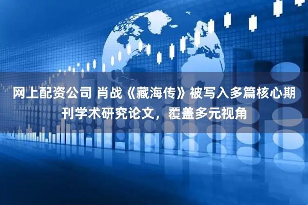 网上配资公司 肖战《藏海传》被写入多篇核心期刊学术研究论文，覆盖多元视角