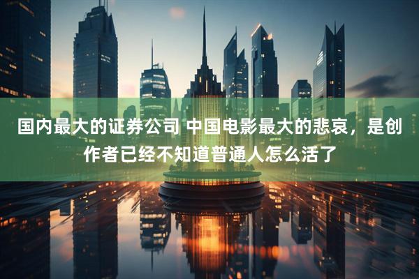 国内最大的证券公司 中国电影最大的悲哀，是创作者已经不知道普通人怎么活了