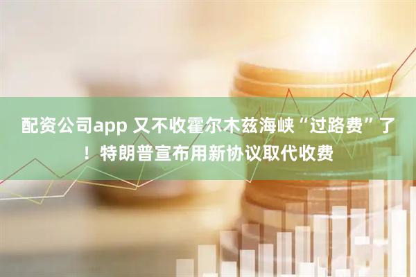 配资公司app 又不收霍尔木兹海峡“过路费”了！特朗普宣布用新协议取代收费