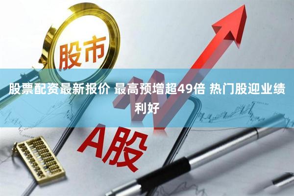 股票配资最新报价 最高预增超49倍 热门股迎业绩利好