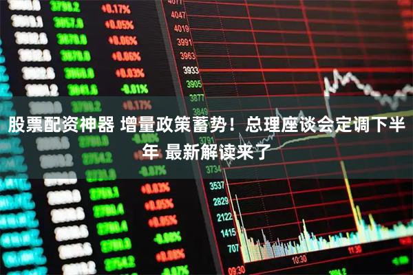 股票配资神器 增量政策蓄势！总理座谈会定调下半年 最新解读来了