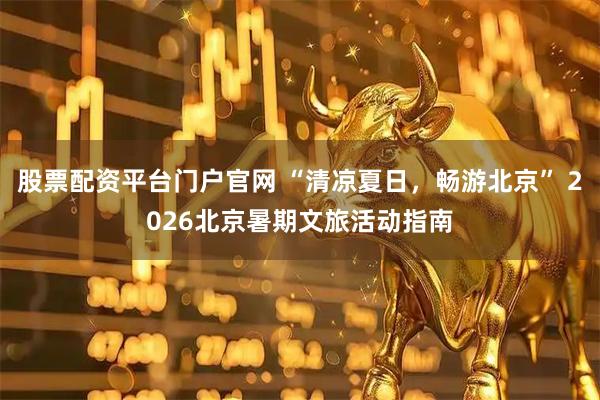 股票配资平台门户官网 “清凉夏日，畅游北京” 2026北京暑期文旅活动指南